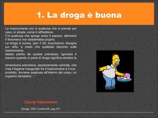 1. La droga è buona La tossicomania non è qualcosa che si prende per caso, in strada ,come il raffreddore.  C’è qualcosa che spinge verso il piacere, altrimenti il fenomeno non esisterebbe proprio.  La droga è buona, ( per il td ), buonissima, bisogna pur dirlo, e credo che qualsiasi discorso sulla tossicomania  debba partire da questa premessa. Ignorare il piacere quando si parla di droga significa eludere la  dimensione edonistica, assolutamente centrale, che crea il legame inaugurale tra il tossicomane e il suo  prodotto. Avviene qualcosa all’interno del corpo, un orgasmo fantastico…” Claude Olievenstein (Droga, 2001 Cortina Mi, pag 37)  
