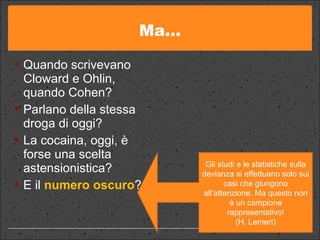Ma… Quando scrivevano Cloward e Ohlin, quando Cohen? Parlano della stessa droga di oggi?  La cocaina, oggi, è forse una scelta astensionistica? E il  numero oscuro ? Gli studi e le statistiche sulla devianza si effettuano solo sui casi che giungono all’attenzione. Ma questo non è un campione rappresentativo! (H. Lemert) 