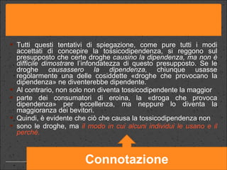 Tutti questi tentativi di spiegazione, come pure tutti i modi accettati di concepire la tossicodipendenza, si reggono sul presupposto che certe droghe  causino la dipendenza, ma non è difficile dimostra re l’infondatezza di questo presupposto. Se le droghe  causassero la dipendenza,  chiunque usasse regolarmente una delle cosiddette «droghe che provocano la dipendenza» ne diventerebbe dipendente. Al contrario, non solo non diventa tossicodipendente la maggior parte dei consumatori di eroina, la «droga che provoca dipendenza» per eccellenza, ma neppure lo diventa la maggioranza dei bevitori. Quindi, è evidente che ciò che causa la tossicodipendenza non sono le droghe, ma  il modo in cui alcuni individui le usano   e il perché.  Connotazione 
