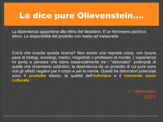 Lo dice pure Olievenstein…. La dipendenza appartiene alla sfera del desiderio. E’un fenomeno psichico attivo. La disponibilità del prodotto non basta ad instaurarla  Cos’è che suscita questa ricerca? Non esiste una risposta unica, con buona pace di biologi, sociologi, medici, magistrati o professori di morale. L’esperienza mi porta a pensare che siano essenzialmente tre i “detonatori” potenziali di quella che chiamiamo  addiction , la dipendenza da un prodotto di cui pure sono noti gli effetti negativi per il corpo e per la mente. Questi tre detonatori potenziali sono  il prodotto  stesso, la qualità dell’ individuo  e il  momento socio culturale .  C. Olievenstein (2001) 