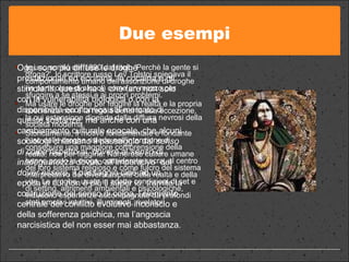 Due esempi In uno scritto del 1890 dal titolo 'Perchè la gente si droga?', lo scrittore russo Lev Tolstoj spiegava il comportamento umano dell'assunzione di droghe (in particolare di alcool) come un mezzo per sfuggire a se stessi e ai propri problemi. Ma usare le droghe per fuggire la realtà e la propria coscienza non è la regola bensì la sua eccezione, la cui estensione dipende dalla diffusa nevrosi della società moderna. Storicamente, il motivo fondamentale e fondante l'uso delle droghe risiede nell'intenzione di conseguire una maggiore comprensione della realtà, non per fuggirla. Numerose culture umane hanno posto la droga, considerata sacra, al centro del loro sistema religioso e come fulcro del sistema interpretativo dei diversi aspetti della realtà e della vita. Le droghe, usate in adatte condizioni di set e di setting, altrimenti ambientali e psicologiche, inducono esperienze accompagnate da profondi stati emotivi intuitivi, illuminanti, rivelatori. Oggi sono più diffuse le droghe prestazionali ed eccitanti, la cocaina e gli stimolanti, questo ha a  che fare non solo con la vulnerabilità biologica o con la disponibilità economica sul mercato di queste sostanze, ma anche con una cambiamento culturale epocale, che alcuni sociologi chiamano il passaggio dal  senso di colpa  rispetto al  dovere  al  senso di   inadeguatezza  dovuto all’imperativo  del  dover essere , il passaggio cioè ad un epoca in cui non è più il super io, tramite la costruzione del senso di colpa, l’elemento centrale del conflitto evolutivo inconscio e della sofferenza psichica, ma l’angoscia narcisistica del non esser mai abbastanza.  
