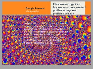 Il fenomeno-droga è un fenomeno naturale, mentre il problema-droga è un problema culturale. Giorgio Samorini etnobotanico l'effetto, fisico e psichico,  non è soltanto causato dalla chimica della sostanza, ma da come tale "chimica" si inserisce nel processo organizzativo psicofisiologico del sistema "individuo" e che tutto questo va letto secondo un'ottica che tenga conto dell'integrazione funzionale di aspetti biologici, psicologici e sociali. 