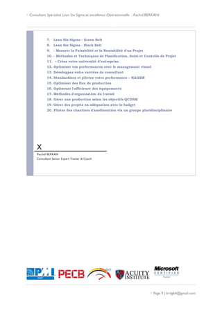  Consultant Spécialisé Lean Six Sigma et excellence Opérationnelle : Rachid BERKANI
 Page 9 | brdg64@gmail.com
7. Lean Six Sigma - Green Belt
8. Lean Six Sigma - Black Belt
9. - Mesurer la Faisabilité et la Rentabilité d'un Projet
10. - Méthodes et Techniques de Planification, Suivi et Contrôle de Projet
11. – Créez votre université d’entreprise.
12. Optimiser vos performances avec le management visuel
13. Développez votre carrière de consultant
14. Standardisez et pilotez votre performance – KAIZEN
15. Optimiser des flux de production
16. Optimiser l'efficience des équipements
17. Méthodes d'organisation du travail
18. Gérer une production selon les objectifs QCDSM
19. Gérer des projets en adéquation avec le budget
20. Piloter des chantiers d'amélioration via un groupe pluridisciplinaire
X
Rachid BERKANI
Consultant Senior Expert Trainer & Coach
 