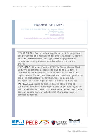  Consultant Spécialisé Lean Six Sigma et excellence Opérationnelle : Rachid BERKANI
 Page 1 | brdg64@gmail.com
Rachid BERKANI
VENTURIA BUSINESS CENTER N°103, 1er étage, 12 lot C
Baba Hassen- Alger.
Tel : +213541720389
Mail : brdg64@gmail.com
https://dz.linkedin.com/in/rachid-berkani-21ab5683
JE SUIS GUIDÉ… Par des valeurs qui favorisent l’engagement
des personnes et la réalisation des objectifs. Respect, écoute,
réussite, détermination, courage, fierté, engagement et
innovation, sont quelques-unes des valeurs qui me sont
chères.
JE POSSÈDE… Une certification LEAN Six Sigma Master Black
Belt. Une expérience probante de plus de 16 ans dans le
domaine de l’amélioration continue, dont 12 ans dans des
organisations d’envergure. Une solide expertise en gestion de
projet en technologies de l’information, en gestion du
changement et en réorganisation de processus d’affaires.
J’AI RÉALISÉ… plus de 25 ateliers Kaizen et six sigma et
collaboré à l’implantation des principes de gestion Toyota au
sein de cellules de travail dans le domaine des services, de la
santé et dans le secteur industriel et pharmaceutique et
services bancaires.
 