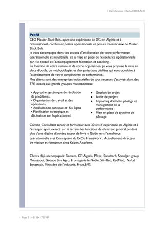  Certification : Rachid BERKANI
 Page 2 | +213541720389
Profil
CEO Master Black Belt, ayant une expérience de DG en Algérie et à
l'international, combinant postes opérationnels et postes transversaux de Master
Black Belt
Je vous accompagne dans vos actions d'amélioration de votre performance
opérationnelle et industrielle et la mise en place de l’excellence opérationnelle
par : le conseil et l’accompagnement formation et coaching .
En fonction de votre culture et de votre organisation, je vous propose la mise en
place d'outils, de méthodologies et d'organisations dédiées qui vont conduire à
l'accroissement de votre compétitivité et performance.
Mes clients sont des entreprises industrielles de tous secteurs d'activité allant des
TPE locales aux grands groupes multinationaux:
• Approche systémique de résolution
de problèmes.
• Organisation de travail et des
opérations
• Amélioration continue et Six Sigma
• Planification stratégique et
déclinaison sur l’opérationnel.
 Gestion de projet
 Audit de projets
 Reporting d’activité pilotage et
management de la
performance
 Mise en place de système de
pilotage
Comme Consultant senior et formateur avec 30 ans d’expérience en Algérie et à
l’étranger ayant exercé sur le terrain des fonctions de directeur général pendant
plus d’une dizaine d’années auteur de livre « Guide vers l’excellence
opérationnelle » et Concepteur du ExOp Framework . Actuellement directeur
de mission et formateur chez Kaizen Academy.
Clients déjà accompagnés: Siemens, GE Algeria, Pfizer, Sonatrach, Sonalgaz, group
Moussaoui, Groupe Sim Agro, Fromagerie le Noble, SlimRed, RedMed, Naftal,
Sonatrach, Ministére de l’industrie, Frico,BMS.
 
