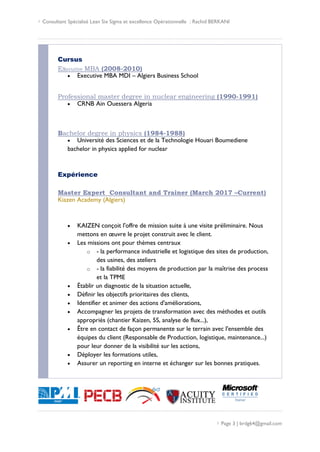  Consultant Spécialisé Lean Six Sigma et excellence Opérationnelle : Rachid BERKANI
 Page 3 | brdg64@gmail.com
Cursus
Executive MBA (2008-2010)
 Executive MBA MDI – Algiers Business School
Professional master degree in nuclear engineering (1990-1991)
 CRNB Ain Ouessera Algeria
Bachelor degree in physics (1984-1988)
 Université des Sciences et de la Technologie Houari Boumediene
bachelor in physics applied for nuclear
Expérience
Master Expert Consultant and Trainer (March 2017 –Current)
Kiazen Academy (Algiers)
 KAIZEN conçoit l'offre de mission suite à une visite préliminaire. Nous
mettons en œuvre le projet construit avec le client.
 Les missions ont pour thèmes centraux
o - la performance industrielle et logistique des sites de production,
des usines, des ateliers
o - la fiabilité des moyens de production par la maîtrise des process
et la TPME
 Établir un diagnostic de la situation actuelle,
 Définir les objectifs prioritaires des clients,
 Identifier et animer des actions d'améliorations,
 Accompagner les projets de transformation avec des méthodes et outils
appropriés (chantier Kaizen, 5S, analyse de flux...),
 Être en contact de façon permanente sur le terrain avec l'ensemble des
équipes du client (Responsable de Production, logistique, maintenance...)
pour leur donner de la visibilité sur les actions,
 Déployer les formations utiles,
 Assurer un reporting en interne et échanger sur les bonnes pratiques.
 