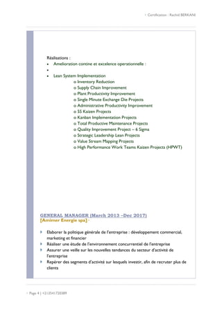  Certification : Rachid BERKANI
 Page 4 | +213541720389
Réalisations :
 Amelioration contine et excelence operationnelle :

 Lean System Implementation
o Inventory Reduction
o Supply Chain Improvement
o Plant Productivity Improvement
o Single Minute Exchange Die Projects
o Administrative Productivity Improvement
o 5S Kaizen Projects
o Kanban Implementation Projects
o Total Productive Maintenance Projects
o Quality Improvement Project – 6 Sigma
o Strategic Leadership Lean Projects
o Value Stream Mapping Projects
o High Performance Work Teams Kaizen Projects (HPWT)
GENERAL MANAGER (March 2013 –Dec 2017)
[Amimer Energie spa]·
 Elaborer la politique générale de l’entreprise : développement commercial,
marketing et financier
 Réaliser une étude de l’environnement concurrentiel de l’entreprise
 Assurer une veille sur les nouvelles tendances du secteur d’activité de
l’entreprise
 Repérer des segments d’activité sur lesquels investir, afin de recruter plus de
clients
 