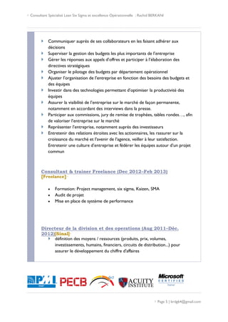  Consultant Spécialisé Lean Six Sigma et excellence Opérationnelle : Rachid BERKANI
 Page 5 | brdg64@gmail.com
 Communiquer auprès de ses collaborateurs en les faisant adhérer aux
décisions
 Superviser la gestion des budgets les plus importants de l’entreprise
 Gérer les réponses aux appels d’offres et participer à l’élaboration des
directives stratégiques
 Organiser le pilotage des budgets par département opérationnel
 Ajuster l’organisation de l’entreprise en fonction des besoins des budgets et
des équipes
 Investir dans des technologies permettant d’optimiser la productivité des
équipes
 Assurer la visibilité de l’entreprise sur le marché de façon permanente,
notamment en accordant des interviews dans la presse.
 Participer aux commissions, jury de remise de trophées, tables rondes…, afin
de valoriser l’entreprise sur le marché
 Représenter l’entreprise, notamment auprès des investisseurs
 Entretenir des relations étroites avec les actionnaires, les rassurer sur la
croissance du marché et l’avenir de l’agence, veiller à leur satisfaction.
Entretenir une culture d’entreprise et fédérer les équipes autour d’un projet
commun
Consultant & trainer Freelance (Dec 2012–Feb 2013)
[Freelance]·
 Formation: Project management, six sigma, Kaizen, SMA
 Audit de projet
 Mise en place de système de performance
Directeur de la division et des operations (Aug 2011–Déc.
2012)[Sinal]·
 définition des moyens / ressources (produits, prix, volumes,
investissements, humains, financiers, circuits de distribution...) pour
assurer le développement du chiffre d'affaires
 