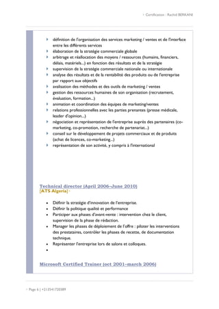  Certification : Rachid BERKANI
 Page 6 | +213541720389
 définition de l'organisation des services marketing / ventes et de l'interface
entre les différents services
 élaboration de la stratégie commerciale globale
 arbitrage et réallocation des moyens / ressources (humains, financiers,
délais, matériels...) en fonction des résultats et de la stratégie
 supervision de la stratégie commerciale nationale ou internationale
 analyse des résultats et de la rentabilité des produits ou de l'entreprise
par rapport aux objectifs
 avalisation des méthodes et des outils de marketing / ventes
 gestion des ressources humaines de son organisation (recrutement,
évaluation, formation...)
 animation et coordination des équipes de marketing/ventes
 relations professionnelles avec les parties prenantes (presse médicale,
leader d'opinion...)
 négociation et représentation de l'entreprise auprès des partenaires (co-
marketing, co-promotion, recherche de partenariat...)
 conseil sur le développement de projets commerciaux et de produits
(achat de licences, co-marketing...)
 représentation de son activité, y compris à l'international
Technical director (April 2006–June 2010)
[ATS Algeria]·
 Définir la stratégie d’innovation de l’entreprise.
 Définir la politique qualité et performance
 Participer aux phases d’avant-vente : intervention chez le client,
supervision de la phase de rédaction.
 Manager les phases de déploiement de l’offre : piloter les interventions
des prestataires, contrôler les phases de recette, de documentation
technique.
 Représenter l’entreprise lors de salons et colloques.

Microsoft Certified Trainer (oct 2001–march 2006)
 
