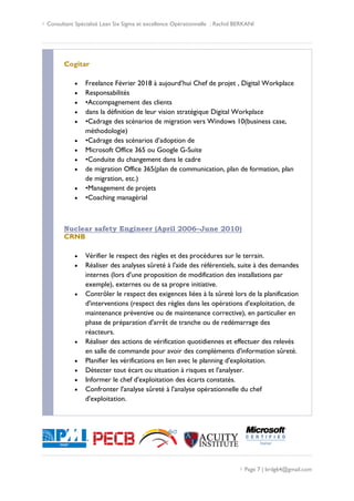  Consultant Spécialisé Lean Six Sigma et excellence Opérationnelle : Rachid BERKANI
 Page 7 | brdg64@gmail.com
Cogitar
 Freelance Février 2018 à aujourd’hui Chef de projet , Digital Workplace
 Responsabilités
 •Accompagnement des clients
 dans la définition de leur vision stratégique Digital Workplace
 •Cadrage des scénarios de migration vers Windows 10(business case,
méthodologie)
 •Cadrage des scénarios d’adoption de
 Microsoft Office 365 ou Google G-Suite
 •Conduite du changement dans le cadre
 de migration Office 365(plan de communication, plan de formation, plan
de migration, etc.)
 •Management de projets
 •Coaching managérial
Nuclear safety Engineer (April 2006–June 2010)
CRNB
 Vérifier le respect des règles et des procédures sur le terrain.
 Réaliser des analyses sûreté à l'aide des référentiels, suite à des demandes
internes (lors d'une proposition de modification des installations par
exemple), externes ou de sa propre initiative.
 Contrôler le respect des exigences liées à la sûreté lors de la planification
d'interventions (respect des règles dans les opérations d'exploitation, de
maintenance préventive ou de maintenance corrective), en particulier en
phase de préparation d'arrêt de tranche ou de redémarrage des
réacteurs.
 Réaliser des actions de vérification quotidiennes et effectuer des relevés
en salle de commande pour avoir des compléments d'information sûreté.
 Planifier les vérifications en lien avec le planning d'exploitation.
 Détecter tout écart ou situation à risques et l'analyser.
 Informer le chef d'exploitation des écarts constatés.
 Confronter l'analyse sûreté à l'analyse opérationnelle du chef
d'exploitation.
 