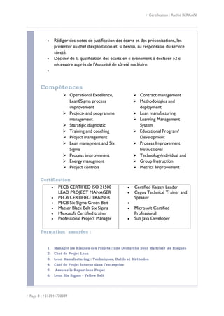  Certification : Rachid BERKANI
 Page 8 | +213541720389
 Rédiger des notes de justification des écarts et des préconisations, les
présenter au chef d'exploitation et, si besoin, au responsable du service
sûreté.
 Décider de la qualification des écarts en « événement à déclarer »2 si
nécessaire auprès de l'Autorité de sûreté nucléaire.

Compétences
 Operational Excellence,
Lean6Sigma process
improvement
 Project- and programme
management
 Staratigic diagnostic
 Training and coaching
 Project management
 Lean managment and Six
Sigma
 Process improvement
 Energy managment
 Project controls
 Contract management
 Methodologies and
deployment
 Lean manufacturing
 Learning Management
System
 Educational Program/
Development
 Process Improvement
Instructional
 TechnologyIndividual and
 Group Instruction
 Metrics Improvement
Certification
 PECB CERTIFIED ISO 21500
LEAD PROJECT MANAGER
 PECB CERTIFIED TRAINER
 PECB Six Sigma Green Belt
 Matser Black Belt Six Sigma
 Microsoft Certified trainer
 Professional Project Manager
 Certified Kaizen Leader
 Cegos Technical Trainer and
Speaker

 Microsoft Certified
Professional
 Sun Java Developer
Formation assurées :
1. Manager les Risques des Projets : une Démarche pour Maîtriser les Risques
2. Chef de Projet Lean
3. Lean Manufacturing : Techniques, Outils et Méthodes
4. Chef de Projet Interne dans l’entreprise
5. Assurer le Reportions Projet
6. Lean Six Sigma - Yellow Belt
 