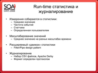 Run -time  статистика и журналирование Измерения собираются в статистики : Среднее значение Частота событий Счетчики Определенная пользователем Масштабирование значений  Среднее значение на разных масштабах времени Расширяемый «движок» статистики Filter /Pipe design patter n Журналирование  Набор  CSV  файлов , Apache Derby Формат определен протоколом 
