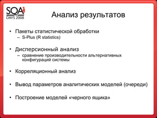 Анализ результатов  Пакеты статистической обработки S - Plus (R  statistics) Д исперсионный анализ   сравнение производительности альтернативных конфигураций системы Корреляционный анализ Вывод параметров аналитических моделей  ( очереди ) Построение моделей «черного ящика» 