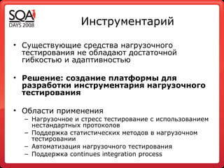 Инструментарий Существующие средства нагрузочного тестирования не обладают достаточной гибкостью и адаптивностью Решение: создание платформы для разработки инструментария нагрузочного тестирования Области применения Нагрузочное и стресс тестирование с использованием нестандартных протоколов Поддержка статистических методов в нагрузочном тестировании Автоматизация нагрузочного тестирования  Поддержка  continues integration process   