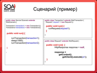 Сценарий (пример) public   class  Service1Scenario  extends  WebScenario { Transaction1  transaction1  =  new  Transaction1(); Transaction2  transaction2  =  new  Transaction2(); public void run() { runTransaction( transaction1 ); sleep(1000);  runTransaction( transaction2 ); } } public   class  Transaction1  extends  WebTransaction { Request1  request1  =  new  Request1(); public void run() { runRequest( request1 ); } } public   class  Request1  extends  WebRequest { public void run()  { HttpResponse response =  null ; response =    getContext().   getClient().execute( url   ); } } 