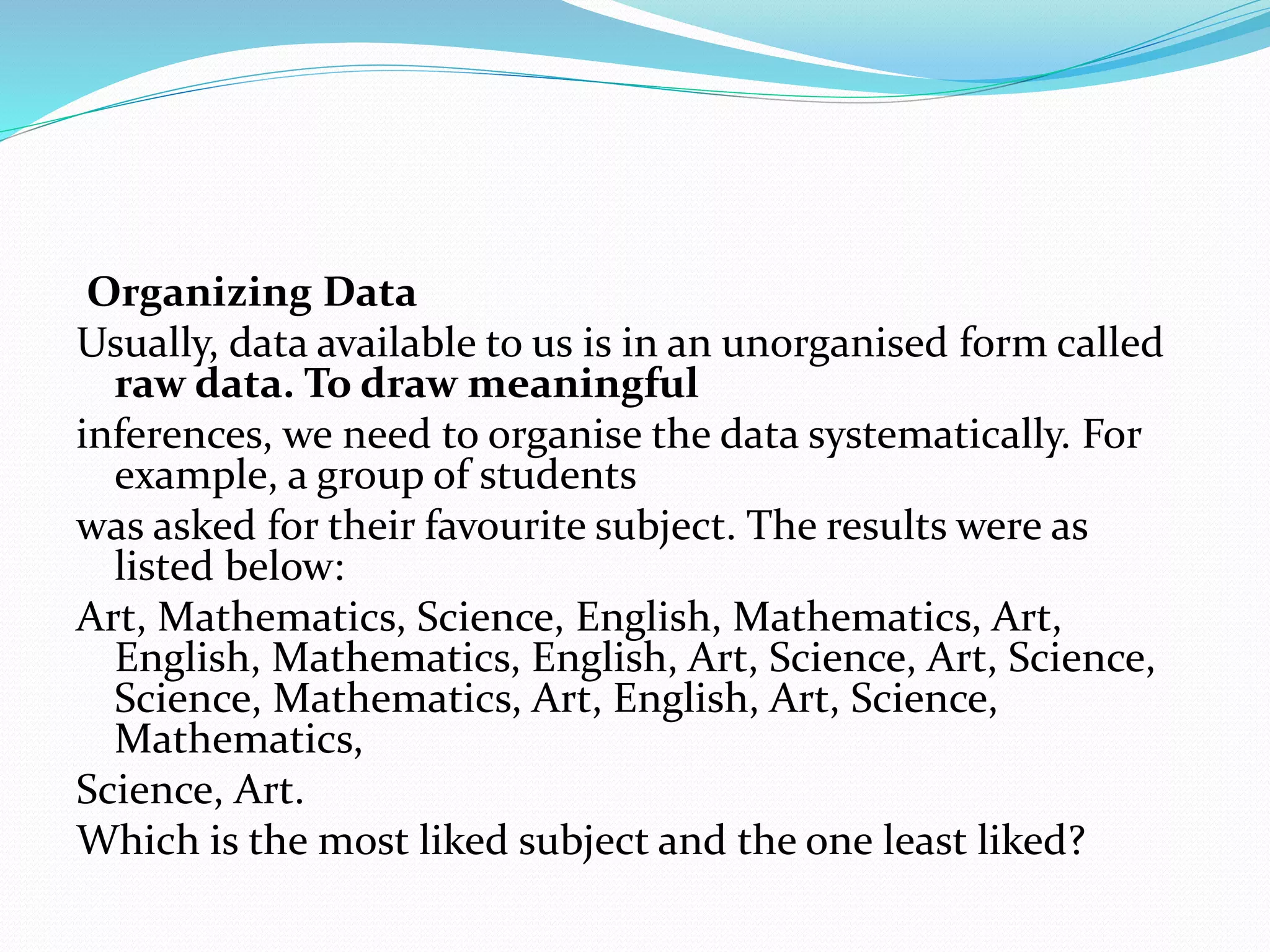 Organizing Data
Usually, data available to us is in an unorganised form called
raw data. To draw meaningful
inferences, we need to organise the data systematically. For
example, a group of students
was asked for their favourite subject. The results were as
listed below:
Art, Mathematics, Science, English, Mathematics, Art,
English, Mathematics, English, Art, Science, Art, Science,
Science, Mathematics, Art, English, Art, Science,
Mathematics,
Science, Art.
Which is the most liked subject and the one least liked?
 