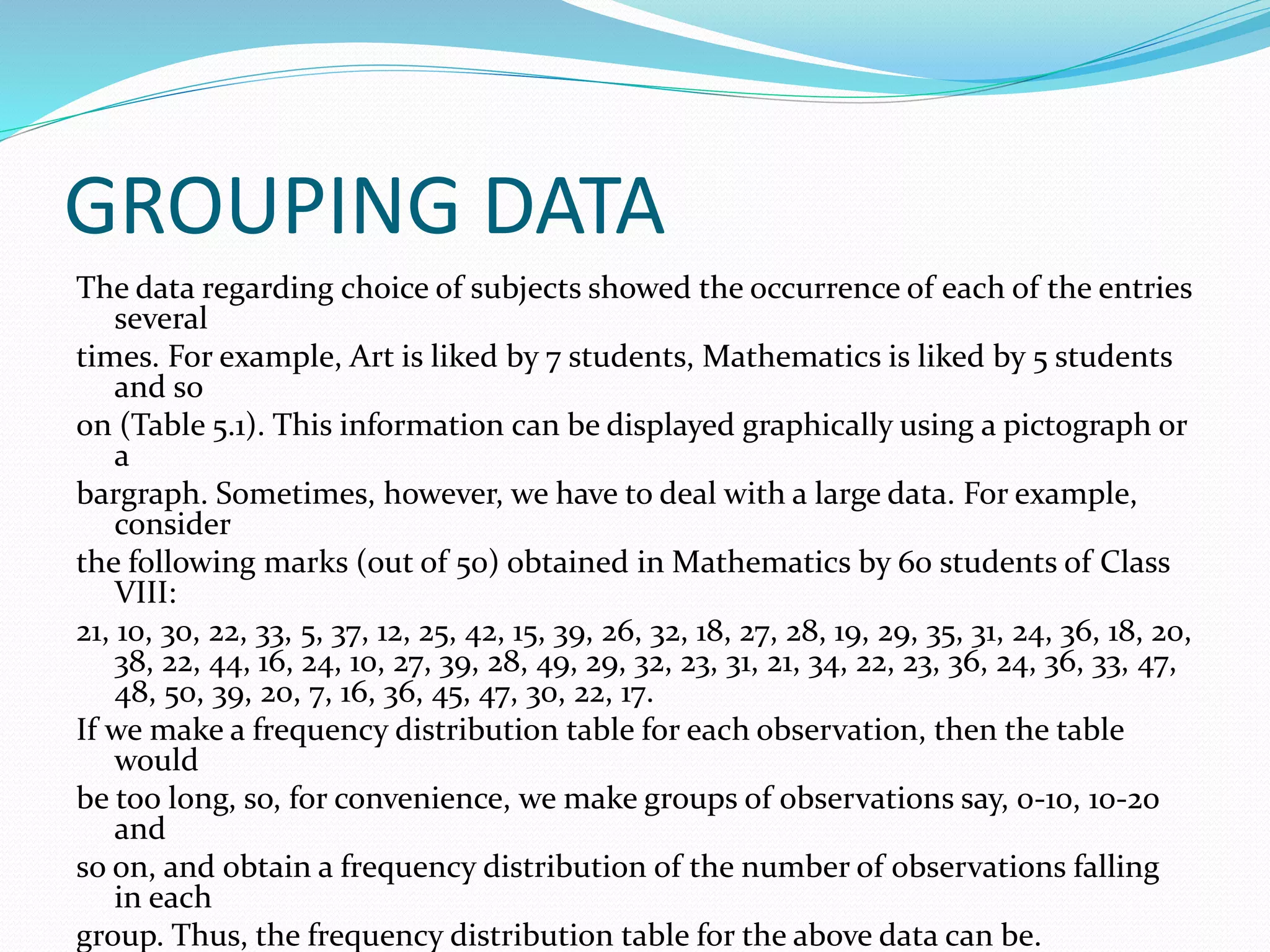 GROUPING DATA
The data regarding choice of subjects showed the occurrence of each of the entries
several
times. For example, Art is liked by 7 students, Mathematics is liked by 5 students
and so
on (Table 5.1). This information can be displayed graphically using a pictograph or
a
bargraph. Sometimes, however, we have to deal with a large data. For example,
consider
the following marks (out of 50) obtained in Mathematics by 60 students of Class
VIII:
21, 10, 30, 22, 33, 5, 37, 12, 25, 42, 15, 39, 26, 32, 18, 27, 28, 19, 29, 35, 31, 24, 36, 18, 20,
38, 22, 44, 16, 24, 10, 27, 39, 28, 49, 29, 32, 23, 31, 21, 34, 22, 23, 36, 24, 36, 33, 47,
48, 50, 39, 20, 7, 16, 36, 45, 47, 30, 22, 17.
If we make a frequency distribution table for each observation, then the table
would
be too long, so, for convenience, we make groups of observations say, 0-10, 10-20
and
so on, and obtain a frequency distribution of the number of observations falling
in each
group. Thus, the frequency distribution table for the above data can be.
 
