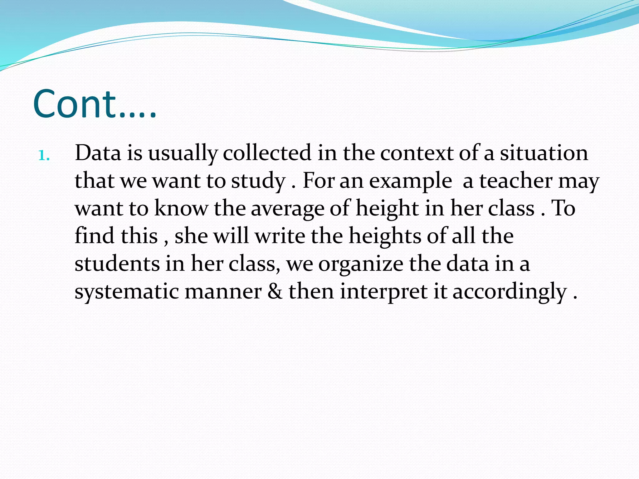 Cont….
1. Data is usually collected in the context of a situation
that we want to study . For an example a teacher may
want to know the average of height in her class . To
find this , she will write the heights of all the
students in her class, we organize the data in a
systematic manner & then interpret it accordingly .
 