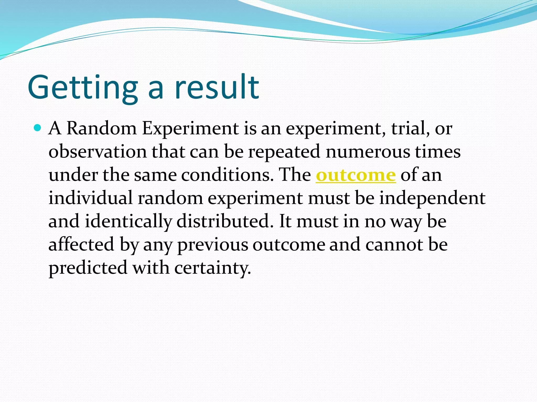 Getting a result
 A Random Experiment is an experiment, trial, or
observation that can be repeated numerous times
under the same conditions. The outcome of an
individual random experiment must be independent
and identically distributed. It must in no way be
affected by any previous outcome and cannot be
predicted with certainty.
 