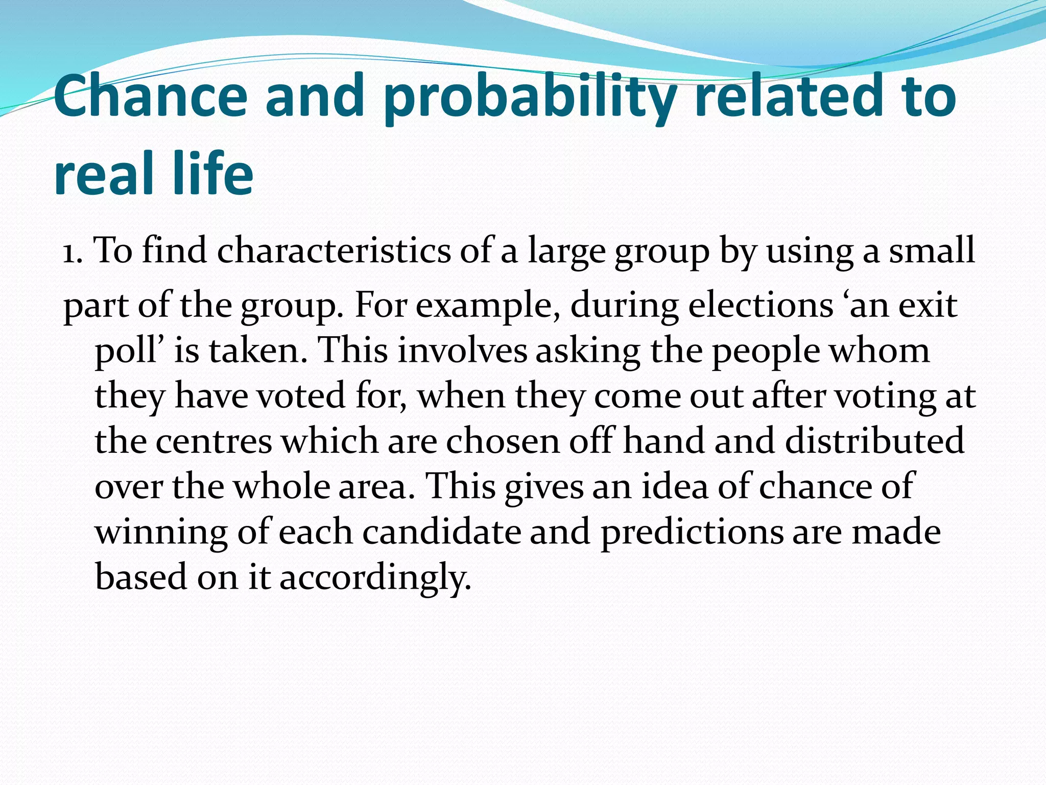 Chance and probability related to
real life
1. To find characteristics of a large group by using a small
part of the group. For example, during elections ‘an exit
poll’ is taken. This involves asking the people whom
they have voted for, when they come out after voting at
the centres which are chosen off hand and distributed
over the whole area. This gives an idea of chance of
winning of each candidate and predictions are made
based on it accordingly.
 