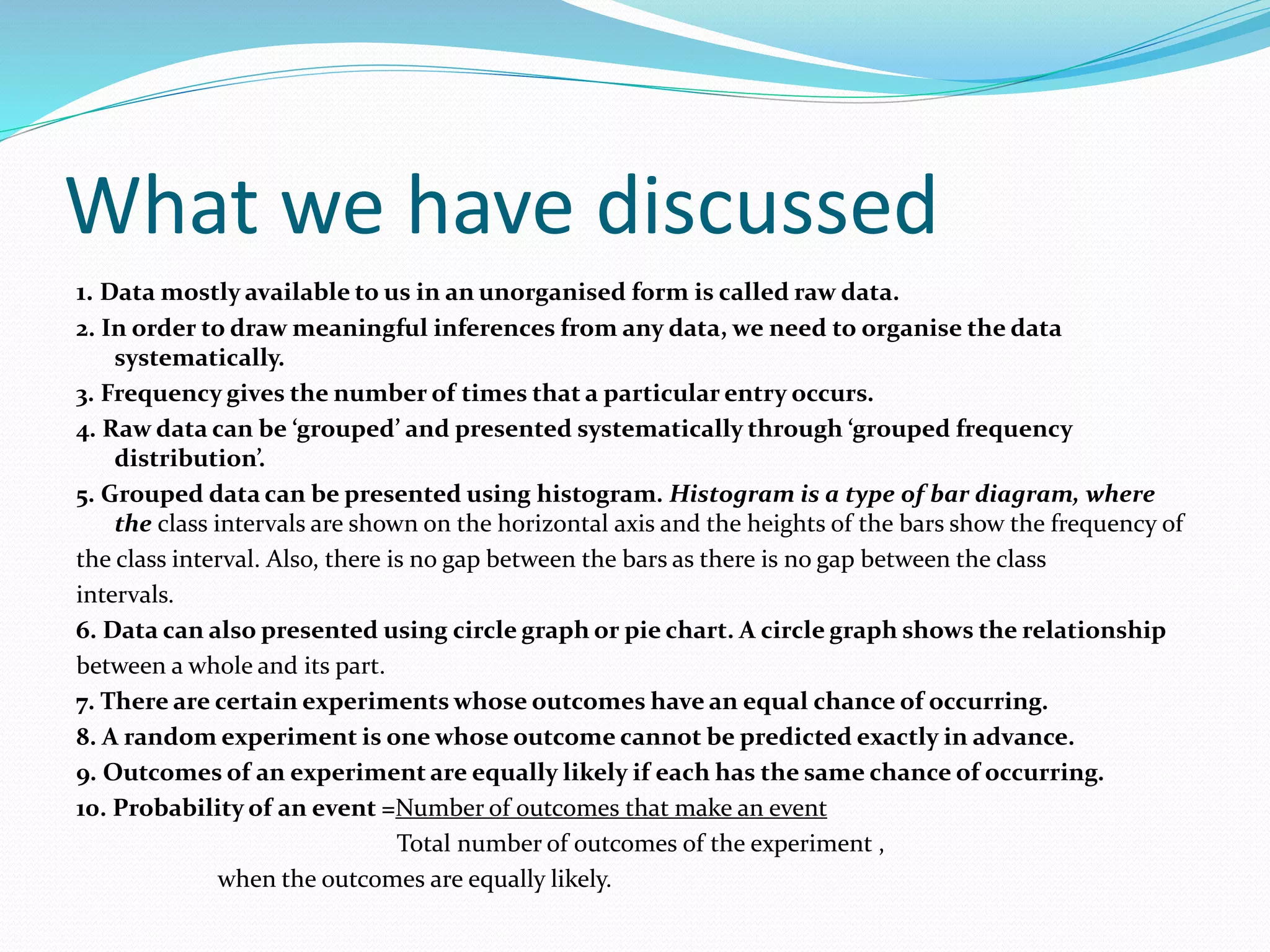 What we have discussed
1. Data mostly available to us in an unorganised form is called raw data.
2. In order to draw meaningful inferences from any data, we need to organise the data
systematically.
3. Frequency gives the number of times that a particular entry occurs.
4. Raw data can be ‘grouped’ and presented systematically through ‘grouped frequency
distribution’.
5. Grouped data can be presented using histogram. Histogram is a type of bar diagram, where
the class intervals are shown on the horizontal axis and the heights of the bars show the frequency of
the class interval. Also, there is no gap between the bars as there is no gap between the class
intervals.
6. Data can also presented using circle graph or pie chart. A circle graph shows the relationship
between a whole and its part.
7. There are certain experiments whose outcomes have an equal chance of occurring.
8. A random experiment is one whose outcome cannot be predicted exactly in advance.
9. Outcomes of an experiment are equally likely if each has the same chance of occurring.
10. Probability of an event =Number of outcomes that make an event
Total number of outcomes of the experiment ,
when the outcomes are equally likely.
 