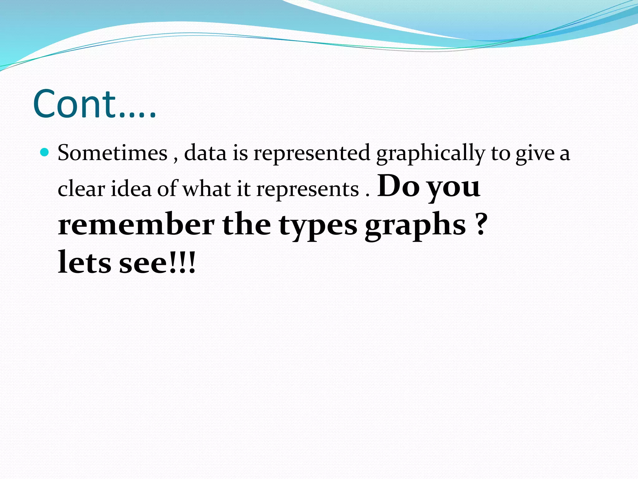 Cont….
 Sometimes , data is represented graphically to give a
clear idea of what it represents . Do you
remember the types graphs ?
lets see!!!
 