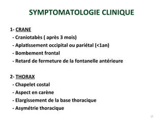 SYMPTOMATOLOGIE CLINIQUE
1- CRANE
- Craniotabès ( après 3 mois)
- Aplatissement occipital ou pariétal (<1an)
- Bombement frontal
- Retard de fermeture de la fontanelle antérieure
2- THORAX
- Chapelet costal
- Aspect en carène
- Elargissement de la base thoracique
- Asymétrie thoracique
17
 