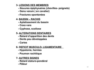 3- LESIONS DES MEMBRES
- Nouures épiphysaires (chevilles- poignets)
- Genu varum ( en cavalier)
- Fractures spontanées
4- BASSIN – RACHIS
- Aplatissement du bassin
- Coxa vara
- Cyphose, scoliose
5- ALTERATIONS DENTAIRES
- Retard d’apparition des dents
- Dents peu développées
- Caries
6- DEFICIT MUSCULO- LIGAMENTAIRE
- Hypotonie, hernies
- Poumon rachitique
7- AUTRES SIGNES
- Retard staturo-pondéral
- Pâleur
19
 