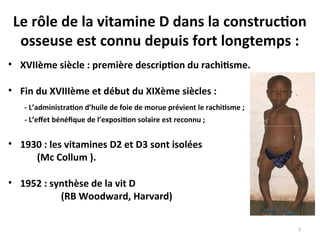 Le rôle de la vitamine D dans la construction
osseuse est connu depuis fort longtemps :
• XVIIème siècle : première description du rachitisme.
• Fin du XVIIIème et début du XIXème siècles :
- L’administration d’huile de foie de morue prévient le rachitisme ;
- L’effet bénéfique de l’exposition solaire est reconnu ;
• 1930 : les vitamines D2 et D3 sont isolées
(Mc Collum ).
• 1952 : synthèse de la vit D
(RB Woodward, Harvard)
3
 