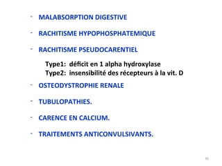 - MALABSORPTION DIGESTIVE
- RACHITISME HYPOPHOSPHATEMIQUE
- RACHITISME PSEUDOCARENTIEL
Type1: déficit en 1 alpha hydroxylase
Type2: insensibilité des récepteurs à la vit. D
- OSTEODYSTROPHIE RENALE
- TUBULOPATHIES.
- CARENCE EN CALCIUM.
- TRAITEMENTS ANTICONVULSIVANTS.
36
 