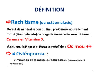 DÉFINITION
Rachitisme (ou ostéomalacie)
Défaut de minéralisation du tissu pré Osseux nouvellement
formé (tissu ostéoïde) de l’organisme en croissance dû à une
Carence en Vitamine D.
Accumulation de tissu ostéoïde : Os mou ++
 ≠ Ostéoporose :
Diminution de la masse de tissu osseux ( normalement
minéralisé )
4
 