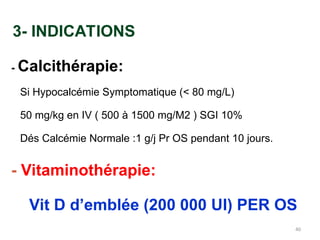 3- INDICATIONS
- Calcithérapie:
Si Hypocalcémie Symptomatique (< 80 mg/L)
50 mg/kg en IV ( 500 à 1500 mg/M2 ) SGI 10%
Dés Calcémie Normale :1 g/j Pr OS pendant 10 jours.
- Vitaminothérapie:
Vit D d’emblée (200 000 UI) PER OS
40
 