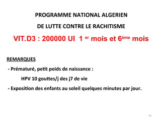PROGRAMME NATIONAL ALGERIEN
DE LUTTE CONTRE LE RACHITISME
VIT.D3 : 200000 UI 1 er
mois et 6ème
mois
REMARQUES
- Prématuré, petit poids de naissance :
HPV 10 gouttes/j des j7 de vie
- Exposition des enfants au soleil quelques minutes par jour.
43
 