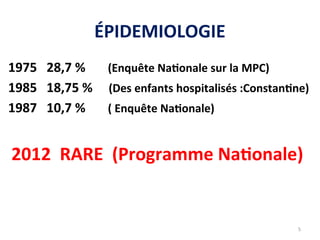 ÉPIDEMIOLOGIE
1975 28,7 % (Enquête Nationale sur la MPC)
1985 18,75 % (Des enfants hospitalisés :Constantine)
1987 10,7 % ( Enquête Nationale)
2012 RARE (Programme Nationale)
5
 