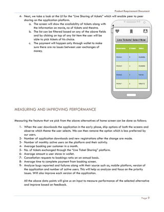 Product Requirement Document
Page 9
4- Next, we take a look at the UI for the “Live Sharing of tickets” which will enable peer to peer
sharing on the application platform.
a. The screen will show the availability of tickets along with
the information on movie, no of tickets and theatre.
b. The list can be filtered based on any of the above fields
and by clicking on top of any list item the user will be
able to pick tickets of his choice.
c. The payment will happen only through wallet to make
sure there are no issues between user exchanges of
money.
MEASURING AND IMPROVING PERFORMANCE
Measuring the feature that we pick from the above alternatives of home screen can be done as follows:
1- When the user downloads the application in the early phase, ship options of both the screens and
observe which theme the user selects. We can then remove the option which is less preferred by
our users.
2- Number of application downloads and new registrations after the change are made.
3- Number of monthly active users on the platform and their activity.
4- Average booking per customer in a month.
5- No. of tickets exchanged through the “Live Ticket Sharing” platform.
6- Average amount a user stores in wallet.
7- Cancellation requests to bookings ratio on an annual basis.
8- Average time to complete payment from booking screen.
9- Analyze bugs reported and failures along with their source such as, mobile platform, version of
the application and number of active users. This will help us analyze and focus on the priority
issues. Will also improve each version of the application.
All the above data points will give us an input to measure performance of the selected alternative
and improve based on feedback.
 