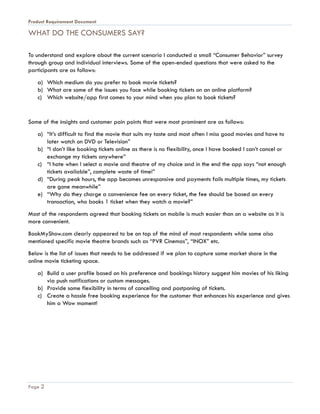 Product Requirement Document
Page 2
WHAT DO THE CONSUMERS SAY?
To understand and explore about the current scenario I conducted a small “Consumer Behavior” survey
through group and individual interviews. Some of the open-ended questions that were asked to the
participants are as follows:
a) Which medium do you prefer to book movie tickets?
b) What are some of the issues you face while booking tickets on an online platform?
c) Which website/app first comes to your mind when you plan to book tickets?
Some of the insights and customer pain points that were most prominent are as follows:
a) “It’s difficult to find the movie that suits my taste and most often I miss good movies and have to
later watch on DVD or Television”
b) “I don’t like booking tickets online as there is no flexibility, once I have booked I can’t cancel or
exchange my tickets anywhere”
c) “I hate when I select a movie and theatre of my choice and in the end the app says “not enough
tickets available”, complete waste of time!”
d) “During peak hours, the app becomes unresponsive and payments fails multiple times, my tickets
are gone meanwhile”
e) “Why do they charge a convenience fee on every ticket, the fee should be based on every
transaction, who books 1 ticket when they watch a movie?”
Most of the respondents agreed that booking tickets on mobile is much easier than on a website as it is
more convenient.
BookMyShow.com clearly appeared to be on top of the mind of most respondents while some also
mentioned specific movie theatre brands such as “PVR Cinemas”, “INOX” etc.
Below is the list of issues that needs to be addressed if we plan to capture some market share in the
online movie ticketing space.
a) Build a user profile based on his preference and bookings history suggest him movies of his liking
via push notifications or custom messages.
b) Provide some flexibility in terms of cancelling and postponing of tickets.
c) Create a hassle free booking experience for the customer that enhances his experience and gives
him a Wow moment!
 
