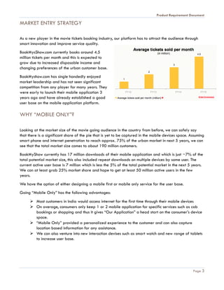 Product Requirement Document
Page 3
MARKET ENTRY STRATEGY
As a new player in the movie tickets booking industry, our platform has to attract the audience through
smart innovation and improve service quality.
BookMysShow.com currently books around 4.5
million tickets per month and this is expected to
grow due to increased disposable income and
changing preferences of the urban customer base.
BookMyshow.com has single handedly enjoyed
market leadership and has not seen significant
competition from any player for many years. They
were early to launch their mobile application 3
years ago and have already established a good
user base on the mobile application platform.
WHY “MOBILE ONLY”?
Looking at the market size of the movie going audience in the country from before, we can safely say
that there is a significant share of the pie that is yet to be captured in the mobile devices space. Assuming
smart phone and internet penetration to reach approx. 75% of the urban market in next 5 years, we can
see that the total market size comes to about 190 million customers.
BookMyShow currently has 17 million downloads of their mobile application and which is just ~7% of the
total potential market size, this also included repeat downloads on multiple devices by same user. The
current active user base is 7 million which is less the 5% of the total potential market in the next 5 years.
We can at least grab 25% market share and hope to get at least 50 million active users in the few
years.
We have the option of either designing a mobile first or mobile only service for the user base.
Going “Mobile Only” has the following advantages:
 Most customers in India would access internet for the first time through their mobile devices
 On average, consumers only keep 1 or 2 mobile application for specific services such as cab
bookings or shopping and thus it gives “Our Application” a head start on the consumer’s device
space.
 “Mobile Only” provided a personalized experience to the customer and can also capture
location based information for any assistance.
 We can also venture into new interaction devises such as smart watch and new range of tablets
to increase user base.
 