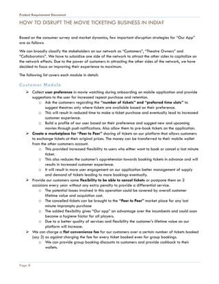 Product Requirement Document
Page 4
HOW TO DISRUPT THE MOVIE TICKETING BUSINESS IN INDIA?
Based on the consumer survey and market dynamics, few important disruption strategies for “Our App”
are as follows:
We can broadly classify the stakeholders on our network as “Customers”, “Theatre Owners” and
“Collaborators”. We have to subsidize one side of the network to attract the other sides to capitalize on
the network effects. Due to the power of customers in attracting the other sides of the network, we have
decided to focus on improving their experience to maximum.
The following list covers each module in detail:
Customer Module
 Collect user preference in movie watching during onboarding on mobile application and provide
suggestions to the user for increased repeat purchase and retention.
o Ask the customers regarding the “number of tickets” and “preferred time slots” to
suggest theatres only where tickets are available based on their preference.
o This will result in reduced time to make a ticket purchase and eventually lead to increased
customer experience.
o Build a profile of our user based on their preference and suggest new and upcoming
movies through push notifications. Also allow them to pre-book tickets on the application.
 Create a marketplace for “Peer to Peer” sharing of tickets on our platform that allows customers
to exchange tickets at their original prices. The money can be transferred to their mobile wallet
from the other customers account.
o This provided increased flexibility to users who either want to book or cancel a last minute
ticket.
o This also reduces the customer’s apprehension towards booking tickets in advance and will
results in increased customer experience.
o It will result in more user engagement on our application better management of supply
and demand of tickets leading to more bookings eventually.
 Provide our customers some flexibility to be able to cancel tickets or postpone them on 2
occasions every year without any extra penalty to provide a differential service.
o The potential losses involved in this operation could be covered by overall customer
lifetime value and acquisition cost.
o The cancelled tickets can be brought to the “Peer to Peer” market place for any last
minute impromptu purchase
o The added flexibility gives “Our app” an advantage over the incumbents and could soon
become a hygiene factor for all players.
o Due to a better quality of services and flexibility the customer’s lifetime value on our
platform will increase.
 We can charge a flat convenience fee for our customers over a certain number of tickets booked
(say 3) as against charging the fee for every ticket booked even for group bookings.
o We can provide group booking discounts to customers and provide cashback to their
wallets.
 