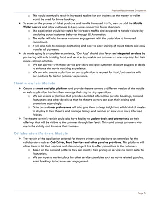 Product Requirement Document
Page 5
o This would eventually result in increased topline for our business as the money in wallet
would be used for future bookings.
 To ease out the process of ticket purchase and handle increased traffic, we can add the Mobile
Wallet service and allow customers to keep some amount for faster checkouts
o The application should be tested for increased traffic and designed to handle failures by
simulating actual customer behavior through UI Automation.
o The wallet will also increase customer engagement with the portal due to increased
commitment.
o It will also help to manage postponing and peer to peer sharing of movie tickets and easy
transfer of payments.
 As movie going is a complete experience, “Our App” should also focus on integrated services by
partnering with cab booking, food and services to provide our customers a one stop shop for their
movie related activities.
o We can partner with these service providers and give customers discount coupons or deals
to enhance the movie watching experience.
o We can also create a platform on our application to request for food/cab service with
our partners for better customer experience.
Theatre owners Module
 Create a smart analytics platform and provide theatre owners a different version of the mobile
or web application that lets them manage their day to day operations.
o We can create a platform that provides detailed information on total bookings, demand
fluctuations and other details so that the theatre owners can plan their pricing and
promotions accordingly.
o Data on customer preferences will also give them a deep insight into which kind of movies
to display in their theatre and manage timings and number of shows in a more informed
fashion.
 The theatre owner’s version could also have facility to update deals and promotions on their
offerings that will be visible to the customer through live feeds. This could attract customers who
are in the vicinity and increase their business.
Collaborators/Partners Module
 The version of the application created for theatre owners can also have an extension for the
collaborators such as Cab Driver, Food Services and other goodies providers. This platform will
allow them to list their services and also manage it live to offer promotions to the customers.
o Based on the demand patterns they can modify their pricing or services to match cater to
fluctuations.
o We can open a market place for other services providers such as movie related goodies,
event bookings to increase user engagement.
 