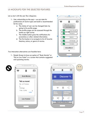 Product Requirement Document
Page 7
UI MOCKUPS FOR THE SELECTED FEATURES
Let us start with the user flow diagrams:
1- User onboarding on the app – we can take his
preferences of movie types and build a recommended
list for same.
a. The choice of user can be changed later by
going to his profile page.
b. The profile page can be accessed through the
button on right corner.
c. The middle button gives the notifications for
promotions or other related information.
d. The first button is to navigate to list of favorite
theatres, actors, or genre of movies.
Two interaction alternatives are feasible here:
1- Simple Screen to have an option of “Book Movies” or
“Go to Live Ticket” or a screen that contains suggested
and upcoming movies.
 
