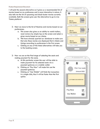 Product Requirement Document
Page 8
I will pick the second alternative as it gives us a recommended list of
movies based on my preference and is more interactive in nature. It
also tells me the list of upcoming and block-buster movies currently
available. Both the screens give user the alternative to go to Live
Tickets platform!
2- Next we move to the list of theatres and movies based on our
preferences.
a. This screen also gives us an ability to watch trailers,
read reviews by simple tap on the screen and select a
given movie based on our choice.
b. We have already queried our database to make sure
that only those movies are displayed that is tickets and
timings according to preferences in the first screen.
c. Clicking on any of the listed alternatives will take you
to the booking screen.
3- Now we are on the final stage of selecting the seats and
making payment for the same.
a. At this particular screen the user will be able to
make payment for his selected seats via a
payment gateway or a mobile wallet.
b. Clicking on “Pay Now” will make him use the
payment gateway
c. Clicking on “Use Wallet” will finish the transaction
in a single click, thus it will be faster than the first
option.
 
