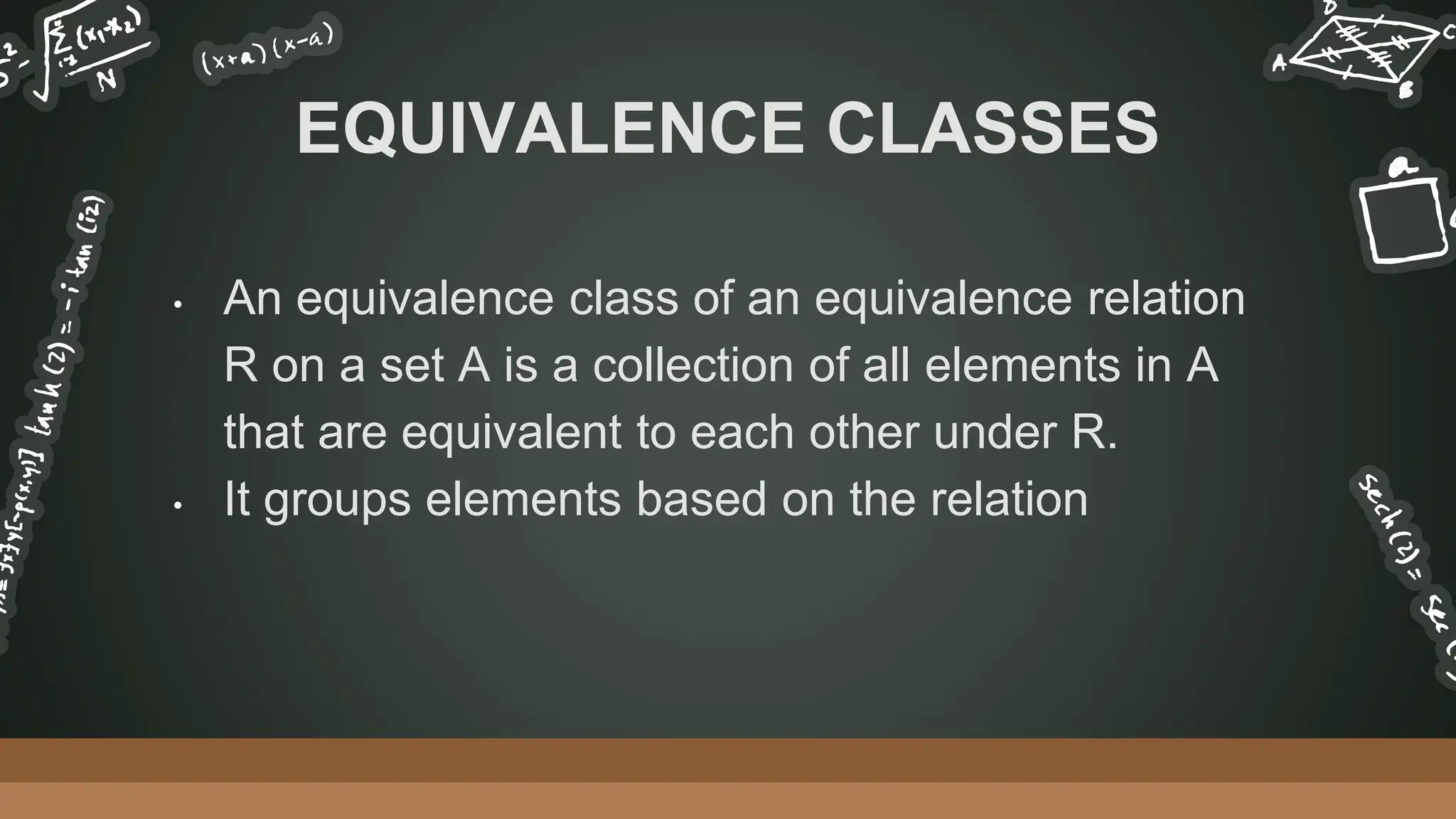 • An equivalence class of an equivalence relation
R on a set A is a collection of all elements in A
that are equivalent to each other under R.
• It groups elements based on the relation
EQUIVALENCE CLASSES
 