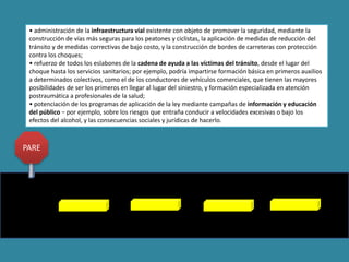 • administración de la infraestructura vial existente con objeto de promover la seguridad, mediante la
construcción de vías más seguras para los peatones y ciclistas, la aplicación de medidas de reducción del
tránsito y de medidas correctivas de bajo costo, y la construcción de bordes de carreteras con protección
contra los choques;
• refuerzo de todos los eslabones de la cadena de ayuda a las víctimas del tránsito, desde el lugar del
choque hasta los servicios sanitarios; por ejemplo, podría impartirse formación básica en primeros auxilios
a determinados colectivos, como el de los conductores de vehículos comerciales, que tienen las mayores
posibilidades de ser los primeros en llegar al lugar del siniestro, y formación especializada en atención
postraumática a profesionales de la salud;
• potenciación de los programas de aplicación de la ley mediante campañas de información y educación
del público − por ejemplo, sobre los riesgos que entraña conducir a velocidades excesivas o bajo los
efectos del alcohol, y las consecuencias sociales y jurídicas de hacerlo.
PARE
 