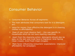 Consumer Behavior

 Consumer Behavior Across all segments:
 The main attributes that consumers look for in a detergent
  are:
 Value for money (how effective the detergent is in cleaning
  clothes vs affordability)
    Ease of use (must dissolve fast) – this was specific to
    households which do not have washing machines
    Apart from the cleansing action, detergents should also be
    easy on the skin and must have a fragrance: Ariel Spring
    Clean (roses), Ariel Fresh Clean (mogra)
    Main factor influencing consumers’ expectations: Improved
    affordability Ad campaigns
 
