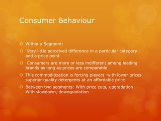 Consumer Behaviour


 Within a Segment:
 Very little perceived difference in a particular category
  and a price point
 Consumers are more or less indifferent among leading
  brands as long as prices are comparable
 This commoditization is forcing players with lower prices
  superior quality detergents at an affordable price
 Between two segments: With price cuts, upgradation
  With slowdown, downgradation
 