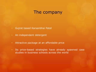 The company


•   Gujrat based Karsanbhai Patel

•   An independent detergent


•   Attractive package at an affordable price

•   Its price-based strategies have already spawned case
    studies in business schools across the world
 
