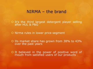 NIRMA – the brand

 It’s the third largest detergent player selling
  after HUL & P&G

 Nirma rules in lower price segment

 Its market share has grown from 38% to 43%
  over the past years

 It believed in the power of positive word of
  mouth from satisfied users of our products
 