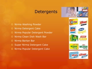 Detergents

 Nirma Washing Powder
 Nirma Detergent Cake
 Nirma Popular Detergent Powder
 Nirma Clean Dish Wash Bar
 Nirma Bartan Bar
 Super Nirma Detergent Cake
 Nirma Popular Detergent Cake
 