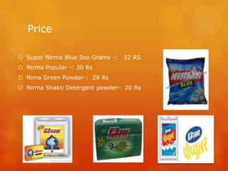 Price

 Super Nirma Blue 5oo Grams -:   32 RS
 Nirma Popular -: 30 Rs
 Nima Green Powder-: 28 Rs
 Nirma Shakti Detergent powder-: 20 Rs
 