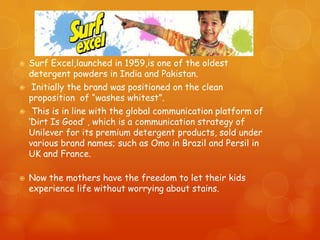    Surf Excel,launched in 1959,is one of the oldest
    detergent powders in India and Pakistan.
    Initially the brand was positioned on the clean
    proposition of “washes whitest”.
    This is in line with the global communication platform of
    „Dirt Is Good‟ , which is a communication strategy of
    Unilever for its premium detergent products, sold under
    various brand names; such as Omo in Brazil and Persil in
    UK and France.

   Now the mothers have the freedom to let their kids
    experience life without worrying about stains.
 
